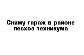 Сниму гараж в районе лесхоз-техникума